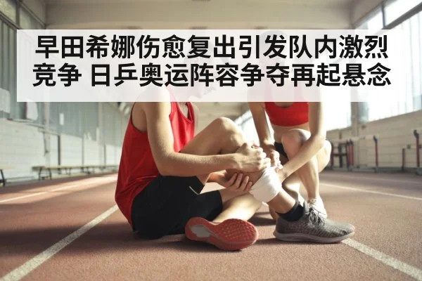 早田希娜伤愈复出引发队内激烈竞争 日乒奥运阵容争夺再起悬念