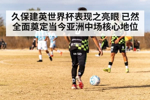 久保建英世界杯表现之亮眼 已然全面奠定当今亚洲中场核心地位